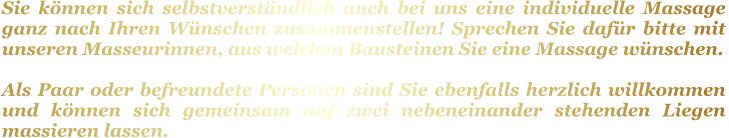 Sie können sich selbstverständlich auch bei uns eine individuelle Massage ganz nach Ihren Wünschen zusammenstellen! Sprechen Sie dafür bitte mit unseren Masseurinnen, aus welchen Bausteinen Sie eine Massage wünschen.   Als Paar oder befreundete Personen sind Sie ebenfalls herzlich willkommen und können sich gemeinsam auf zwei nebeneinander stehenden Liegen massieren lassen.