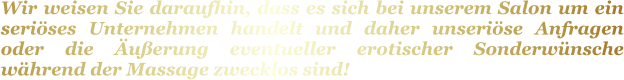 Wir weisen Sie daraufhin, dass es sich bei unserem Salon um ein seriöses Unternehmen handelt und daher unseriöse Anfragen oder die Äußerung eventueller erotischer Sonderwünsche während der Massage zwecklos sind!