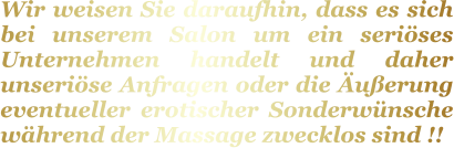 Wir weisen Sie daraufhin, dass es sich bei unserem Salon um ein seriöses Unternehmen handelt und daher unseriöse Anfragen oder die Äußerung eventueller erotischer Sonderwünsche während der Massage zwecklos sind !!